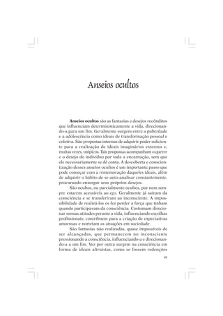 Mito pessoal e destino humano




                   Anseios ocultos


       Anseios ocultos são as fantasias e desejos recônditos
que influenciam deterministicamente a vida, direcionan-
do-a para um fim. Geralmente surgem entre a puberdade
e a adolescência como ideais de transformação pessoal e
coletiva. São propostas internas de adquirir poder suficien-
te para a realização de ideais imaginários externos e,
muitas vezes, utópicos. Tais propostas acompanham o querer
e o desejo do indivíduo por toda a encarnação, sem que
ele necessariamente se dê conta. A descoberta e conscien-
tização desses anseios ocultos é um importante passo que
pode começar com a rememoração daqueles ideais, além
de adquirir o hábito de se auto-analisar constantemente,
procurando enxergar seus próprios desejos.
       São ocultos, ou parcialmente ocultos, por nem sem-
pre estarem acessíveis ao ego. Geralmente já saíram da
consciência e se transferiram ao inconsciente. A impos-
sibilidade de realizá-los os fez perder a força que tinham
quando participavam da consciência. Costumam direcio-
nar nossas atitudes perante a vida, influenciando escolhas
profissionais; contribuem para a criação de expectativas
amorosas e norteiam as atuações em sociedade.
       São fantasias não realizadas, quase impossíveis de
ser alcançadas, que permanecem no inconsciente
pressionando a consciência, influenciando-a e direcionan-
do-a a um fim. Vez por outra surgem na consciência em
forma de ideais altruístas, como se fossem redenções
                                                          49
 