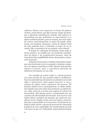 adenáuer novaes


coletivas. Outras vezes aparecem na forma de poderes
ocultos e miraculosos, que dão à pessoa o lugar de desta-
que e liderança infantilmente ansiada. Tais poderes se
assemelham aos que atribuímos ao super-homem ou a
algum semideus (profeta, guru ou avatar), que seria capaz
de resolver miraculosamente os males do mundo. Sutil-
mente, tais fantasias alcançam o status de objetivo final
da vida, podendo levar o indivíduo ao lugar de rei ou
rainha, líder carismático de seu próprio reino infantil.
      O desejo de realização da fantasia oculta pode se
tornar positivo, na medida que vai recebendo contribui-
ções da lógica e do pragmatismo humano, além da
consciência da exeqüibilidade dentro dos projetos existen-
ciais da pessoa.
      A fantasia inconsciente é também alimentada sempre
que uma frustração ocorre ou quando a injustiça compa-
rece em alguma experiência vivida. Quanto mais pueril e
imatura a pessoa, mais a consciência participa da
influência da fantasia em sua vida.

      Um exemplo de anseio oculto é o desejo presente
em certas pessoas de usar grandes poderes mediúnicos.
Com eles pretenderiam demonstrar seu domínio sem medo
sobre o sobrenatural, tanto quanto favorecer a cura e
solução de muitos males espirituais das pessoas. Tal
fantasia infantil ocorre principalmente na idade adulta.
Isso significa que antes dela, provavelmente na adolescên-
cia, existe outra de se tornar uma espécie de redentor da
humanidade. São desejos egóicos contaminados por um
complexo de inferioridade inconsciente. Isso ocorreu com
alguns líderes mundiais do passado, que quiseram con-
quistar terras e fundar reinos com seus nomes e suas leis,
para que a posteridade os reverenciasse. Os desejos de ter
poderes pode alienar a pessoa do processo de construção
gradativa de suas capacidades de transformação pessoal
e do meio em que vive. Todo poder emprestado pressupõe
50
 