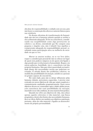 Mito pessoal e destino humano


alta dose de responsabilidade e cuidado com seu uso, pois
não houve a construção dos alicerces naturais básicos para
sua existência.
      Os desejos altruístas de transformação da humani-
dade não são em si fantasias infantis quando se atribui a
eles a dimensão adequada. Tê-los na consciência, conside-
rando sua exeqüibilidade como algo pertencente ao
coletivo e ao divino, entendendo que lhe compete uma
pequena e singular cota, não é infantil. Isso significa a
compreensão adequada da responsabilidade pessoal, re-
sultando numa participação ativa na melhoria da socie-
dade em que se vive.

      Alterar os anseios ocultos, ou se ver livre deles,
requer a consideração pessoal de não se colocar no lugar
de quem tem poderes mágicos ou de quem está ligado a
algo grande que revolucionará a humanidade. Requer, em
outras palavras, humildade, isto é, consciência real das
próprias limitações. Não quer dizer passividade ou inativi-
dade diante das necessidades sociais que poderiam ser
evitadas. É atitude diante dos problemas coletivos, na
medida das possibilidades de atuação, unindo-se a pessoas
ou grupos capazes de executá-los.
      Por outro lado, para não se deixar influenciar pelas
fantasias infantis, porventura esquecidas, é preciso estar
centrado em novos objetivos de vida que sejam exeqüíveis e
constantemente analisados pragmaticamente. Esses novos
objetivos devem ser construídos após a idade adulta jovem,
com consciência das reais possibilidades de execução,
inserindo-os na vida cotidiana, de uma maneira bem prática.
      Quando me refiro aos objetivos de vida, não coloco
apenas aqueles referentes à vida material, cuja busca
pragmática, dentro dos limites das necessidades humanas,
deve ser óbvia. Refiro-me também aos objetivos espirituais,
portanto, além da vida material e ligados ao desenvolvi-
mento da própria personalidade.
                                                         51
 
