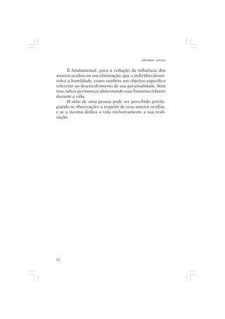 adenáuer novaes


       É fundamental, para a redução da influência dos
anseios ocultos ou sua eliminação, que o indivíduo desen-
volva a humildade, como também um objetivo específico
referente ao desenvolvimento de sua personalidade. Sem
isso, talvez permaneça alimentando suas fantasias infantis
durante a vida.
       O mito de uma pessoa pode ser percebido privile-
giando-se observações a respeito de seus anseios ocultos,
e se a mesma dedica a vida exclusivamente a sua reali-
zação.




52
 