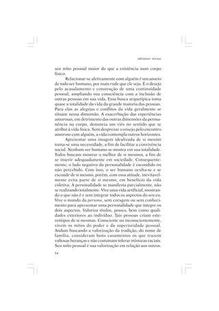 adenáuer novaes


seu mito pessoal maior do que a existência num corpo
físico.
      Relacionar-se afetivamente com alguém é um anseio
de todo ser humano, por mais rude que ele seja. É o desejo
pelo acasalamento e construção de uma continuidade
pessoal, ampliando sua consciência com a inclusão de
outras pessoas em sua vida. Essa busca arquetípica toma
quase a totalidade da vida da grande maioria das pessoas.
Para elas as alegrias e conflitos da vida geralmente se
situam nessa dimensão. A exacerbação das experiências
amorosas, em detrimento das outras dimensões da perma-
nência no corpo, denuncia um viés no sentido que se
atribui à vida física. Sem desprezar o ensejo pelo encontro
amoroso com alguém, a vida contempla outros horizontes.
      Apresentar uma imagem idealizada de si mesmo
torna-se uma necessidade, a fim de facilitar a convivência
social. Nenhum ser humano se mostra em sua totalidade.
Todos buscam mostrar o melhor de si mesmos, a fim de
se inserir adequadamente em sociedade. Consequente-
mente, o lado negativo da personalidade é escondido ou
não percebido. Com isso, o ser humano oculta-se e se
esconde de si mesmo, porém, com essa atitude, inevitavel-
mente evita parte de si mesmo, em benefício da vida
coletiva. A personalidade se manifesta parcialmente, não
se realizando totalmente. Vive uma vida artificial, mostran-
do o que não é e sem integrar todos os aspectos do seu eu.
Vive o mundo da persona, sem coragem ou sem conheci-
mento para apresentar uma personalidade que integre os
dois aspectos. Valoriza títulos, posses, bem como quali-
dades exteriores ao indivíduo. Tais pessoas criam este-
reótipos de si mesmas. Consciente ou inconscientemente,
vivem os mitos do poder e da superioridade pessoal.
Andam buscando a valorização da tradição, do nome de
família, consideram bons casamentos os que trazem
vultosas heranças e não costumam tolerar misturas raciais.
Seu mito pessoal é sua valorização em relação aos outros.
54
 