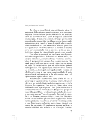 Mito pessoal e destino humano


      Perceber os conselhos de uma voz interior sábia é o
constante diálogo interno consigo mesmo, bem como com
espíritos desencarnados que se acercam do ser humano,
quer ele acredite ou não. Esses diálogos se constituem
numa espécie de conversa com um outro ego, que funciona
como interlocutor auxiliar na vida da pessoa. Essa relação
com um outro eu, visando a busca de significados pessoais,
deve ser confrontada com a realidade, a fim de que a vida
não permaneça limitada dentro de si mesmo. O interno
deve ser confrontado com o externo, a fim de que o
indivíduo saia de si e vá em direção ao outro e ao mundo.
      Outra busca arquetípica é a sede que o ser humano
tem em compreender a vida externa. Nessa busca, ele
amplia o intelecto, aumentando seu volume de informa-
ções. O que parece ser uma melhor compreensão da vida
pode levar o indivíduo ao excesso de conhecimento acerca
de tudo. Tal conhecimento, por ser muito amplo, poderá
ser superficial, sem a penetração na essência das coisas e
de si mesmo. A busca pelo saber, pela simples vaidade em
obtê-lo, direciona a vida para a racionalidade. O mito
pessoal será o do controle e da informação, sem real
apreensão do significado da vida.
      Reconhecer e adotar uma certa ordem na vida é
guiar-se por algum norte ou sistema de valores. Ninguém
vive sem um sentido diretor, pois isso representa a própria
imagem do eu pessoal. Esse sentido diretor deve estar
conectado com algo superior (Self) para o equilíbrio e
desenvolvimento da personalidade. Há pessoas que guiam
suas vidas por idéias e sentimentos dissociados do encon-
tro consigo mesmo. Vivem do passado, das tradições secu-
lares ou do novo, sem o equilíbrio entre eles. Passado e
futuro são polaridades que interferem no presente e devem
ser integrados na consciência. Quem vive muito o passado
e foge do novo, assemelha-se a quem nega o passado e se
apega às novidades. É preciso que nossas tradições e
nortes adotados sob influência da educação familiar,
                                                         55
 