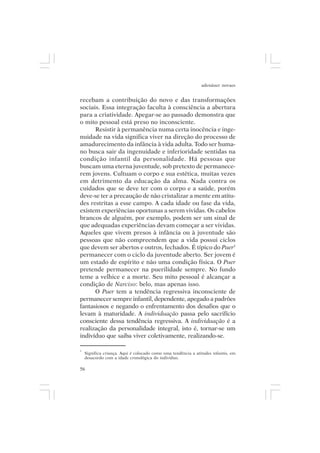 adenáuer novaes


recebam a contribuição do novo e das transformações
sociais. Essa integração faculta à consciência a abertura
para a criatividade. Apegar-se ao passado demonstra que
o mito pessoal está preso no inconsciente.
      Resistir à permanência numa certa inocência e inge-
nuidade na vida significa viver na direção do processo de
amadurecimento da infância à vida adulta. Todo ser huma-
no busca sair da ingenuidade e inferioridade sentidas na
condição infantil da personalidade. Há pessoas que
buscam uma eterna juventude, sob pretexto de permanece-
rem jovens. Cultuam o corpo e sua estética, muitas vezes
em detrimento da educação da alma. Nada contra os
cuidados que se deve ter com o corpo e a saúde, porém
deve-se ter a precaução de não cristalizar a mente em atitu-
des restritas a esse campo. A cada idade ou fase da vida,
existem experiências oportunas a serem vividas. Os cabelos
brancos de alguém, por exemplo, podem ser um sinal de
que adequadas experiências devam começar a ser vividas.
Aqueles que vivem presos à infância ou à juventude são
pessoas que não compreendem que a vida possui ciclos
que devem ser abertos e outros, fechados. É típico do Puer5
permanecer com o ciclo da juventude aberto. Ser jovem é
um estado de espírito e não uma condição física. O Puer
pretende permanecer na puerilidade sempre. No fundo
teme a velhice e a morte. Seu mito pessoal é alcançar a
condição de Narciso: belo, mas apenas isso.
      O Puer tem a tendência regressiva inconsciente de
permanecer sempre infantil, dependente, apegado a padrões
fantasiosos e negando o enfrentamento dos desafios que o
levam à maturidade. A individuação passa pelo sacrifício
consciente dessa tendência regressiva. A individuação é a
realização da personalidade integral, isto é, tornar-se um
indivíduo que saiba viver coletivamente, realizando-se.

5
    Significa criança. Aqui é colocado como uma tendência a atitudes infantis, em
    desacordo com a idade cronológica do indivíduo.

56
 
