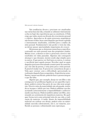 Mito pessoal e destino humano


       Tais tendências devem e precisam ser atualizadas
nas várias fases da vida, evitando-se submeter inteiramente
a elas ou fugir das experiências que as constituem. A Vida
exige que todos atuem na direção do crescimento pessoal
e coletivo. Aperceber-se de quais processos arquetípicos
não foram vividos, bem como daqueles que foram repetida
e intensamente atualizados, contribui para a análise do
mito pessoal. Fundamental é não perder o trem da vida,
ao deixar passar oportunidades importantes de crescer.
       Há pessoas que se demoram numa busca específica,
centrando seu mito pessoal num dos propósitos citados.
Muitas vezes, a demora se deve a processos cármicos não
resolvidos em vidas passadas. Algumas não conseguem
alcançar o que desejam, mesmo sendo algo simples para
os outros. O que parece ser fácil para os outros, é custoso
e sacrificial para aquela pessoa. Perceber qual ou quais
daqueles processos têm tomado a maior parte da consciên-
cia e da vida da pessoa, é uma pista para o mito pessoal.
É possível mudar isso. É preciso ter consciência do que a
Vida quer ensinar com a dificuldade apresentada na
realização daquela busca arquetípica. Experiências seme-
lhantes, menos sacrificiais, poderão fazer a pessoa integrar
o que lhe falta.
       Alguém que, por exemplo, deseje ter um filho e não
consiga por ter problemas ligados ao seu aparelho repro-
dutor, poderá centrar boa parte de sua vida neste propó-
sito. Viverá o mito da maternidade não alcançada, sentin-
do-se incapaz e infeliz por isso. Poderá sublimar sua dor,
aceitando conscientemente a impossibilidade e redirecio-
nando suas buscas. Poderá também adotar um filho, ame-
nizando seu sentimento de impotência materna. De qual-
quer forma terá como principal mito de sua vida a reali-
zação do materno. A saída, diante da impossibilidade
material em realizar seu desejo, poderá estar na mater-
nidade exercida coletivamente, isto é, ser materno, aco-
lhendo as pessoas e alimentando suas esperanças.
                                                          57
 