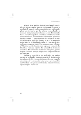 adenáuer novaes


      Pode-se adiar a vivência de certas experiências por
algum tempo, porém não se conseguirá alcançar a
condição de ser espiritualmente evoluído nem a felicidade
plena sem integrar o que lhe falta na personalidade. A
renúncia momentânea na realização de uma determinada
busca arquetípica poderá ser útil ao espírito encarnado
ou desencarnado, principalmente nos casos em que houve
excesso de uso. O passo seguinte será aprender a usar
adequadamente a energia da vida, a serviço da própria
construção da personalidade sadia. A Vida nos oferece
tudo, mas nos cobra muito. O preço que se paga pelo que
a Vida oferece, não é outro senão a própria conquista da
felicidade plena do espírito. Tal felicidade é vivida em
sociedade. Aparentemente fácil de ser conseguida, porém
requer o uso da energia psíquica ao longo das várias
encarnações.
      As buscas arquetípicas são tendências que podem
ou não ser realizadas numa encarnação. O livre arbítrio
de cada um definirá o que deseja experimentar naquela
encarnação. A compreensão cada vez crescente das leis
de Deus fará com que o espírito defina o momento mais
oportuno para realizá-las.




58
 