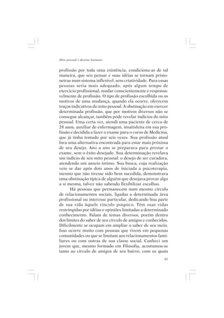 Mito pessoal e destino humano


profissão por toda uma existência, condiciona-as de tal
maneira, que seu pensar e suas idéias se tornam prisio-
neiras num sistema inflexível, sem criatividade. Para essas
pessoas seria mais adequado, após algum tempo de
exercício profissional, mudar conscientemente e responsa-
velmente de profissão. O tipo de profissão escolhida ou os
motivos de uma mudança, quando ela ocorre, oferecem
traços indicativos do mito pessoal. A obstinação em exercer
determinada profissão, que por motivos diversos não se
consegue alcançar, também pode revelar indícios do mito
pessoal. Uma certa vez, atendi uma paciente de cerca de
28 anos, auxiliar de enfermagem, insatisfeita em sua pro-
fissão e decidida a fazer o exame para o curso de Medicina,
que já tinha tentado por seis vezes. Sua profissão atual
fora uma alternativa encontrada para estar mais próxima
de seu desejo. Ano a ano se preparava para prestar o
exame, sem o êxito desejado. Sua determinação revelava
um indício de seu mito pessoal: o desejo de ser curadora,
atendendo um anseio íntimo. Sua busca, cuja realização
veio se dar após dois anos de iniciada a psicoterapia,
mesmo que não tivesse sido bem sucedida, demonstrava
uma obstinação típica de alguém que desejava provar algo
a si mesma, talvez não sabendo flexibilizar escolhas.
      Há pessoas que permanecem num mesmo círculo
de relacionamentos sociais, ligadas a determinada área
profissional ou interesse particular, dedicando boa parte
de sua vida àquele vínculo psíquico. Têm suas vidas
restringidas por idéias e opiniões limitadas a determinado
conhecimento. Falam de temas diversos, porém dentro
dos limites do saber de seu círculo de amigos e conhecidos.
Dificilmente se ocupam em ampliar o saber de seu meio.
Isso ocorre muito com pessoas que vivem em pequenas
comunidades ou que se limitam aos relacionamentos fami-
liares ou com outras de sua classe social. Conheci um
jovem que, mesmo formado em Filosofia, acostumou-se
tanto ao círculo de amigos de seu bairro, com os quais
                                                         61
 