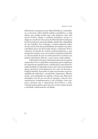 adenáuer novaes


dificilmente conseguia trocar idéias filosóficas, reduzindo-
se a conversar sobre futebol, política partidária e a vida
alheia, que acabou tendo uma vida medíocre. Sua vida
social restrita, aliada a conflitos familiares, levou-o a
afogar-se em álcool. Seu curso de Filosofia lhe foi útil para
torná-lo professor numa Faculdade, dando-lhe a dignidade
de um trabalho. Seu reduzido e intelectualmente pobre
círculo social, fora das possibilidades de ampliar seu saber,
contribuiu para sua derrocada moral e espiritual. Prova-
velmente seu desejo de ensinar profissionalmente e seus
insipientes amigos, sem a necessária competência filosófi-
ca, davam pistas de que seu mito pessoal era resolver sua
própria ignorância interna, e que estava sendo adiado.
       A descoberta de uma vida polarizada num ou noutro
campo deve levar o indivíduo a mudanças para ampliação
de experiências significativas. A dedicação a uma determi-
nada atividade na vida pode ocorrer por uma circunstância
quase inevitável, principalmente nos casos de herança e
tradição familiar. Isso pode ser algo estruturante na perso-
nalidade do indivíduo e socialmente importante. Mesmo
assim, seria adequado ao espírito a busca por diferentes
atividades, fora de seu círculo de atuação, a fim de viver
experiências complementares à sua evolução. Com isso,
quero afirmar que é importante diversificar a vida,
evitando polarizações, para que ela se torne maior do que
a atividade enfaticamente escolhida.




62
 