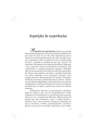 Mito pessoal e destino humano




      Repetições de experiências


       R     epetições de experiências podem ser percebi-
das quando uma pessoa atravessa situações de difícil solu-
ção, mais de uma vez na vida. São experiências que se
repetem em determinadas épocas da vida, levando a pes-
soa a questionar sobre o porquê de estar vivendo aquilo
de novo, e gerando a sensação de que não “merece” tal
infortúnio. Geralmente são experiências difíceis, dolorosas
e que requerem intenso envolvimento emocional. Tais
experiências se repetem geralmente porque o indivíduo
não extraiu na primeira ocorrência o suficiente aprendiza-
do. Dentre elas podemos encontrar: repetidas demissões
em vários empregos, nova separação conjugal, outra
traição amorosa, distanciamentos de amigos, constantes
desilusões amorosas, perdas financeiras cíclicas, mudan-
ças de endereço obrigatórias, relacionamentos com pessoas
complicadas, recidivas de doenças, ou outras ocorrências
repetidas para as quais a pessoa não concorreu volunta-
riamente.
      A Vida parece oferecer, a certas pessoas, a oportuni-
dade de refazer o que não foi adequadamente vivido.
Chegam a ser até insistentes os convites para que a pessoa,
desta nova vez, consiga fazer diferente. Mesmo assim, há
pessoas que não conseguem vencer o antigo desafio e,
algumas vezes, nem ao menos enxergam a repetição em
que se envolvem. A Vida, caprichosamente, convida a
pessoa ao exercício da mesma experiência, para exigir-
                                                         63
 