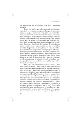 adenáuer novaes


lhe nova atitude, que, se realizada, pode levar à conclusão
do ciclo.
      Tenho um amigo que não conseguia permanecer
mais de três meses num emprego. Sempre se deparava
com pessoas que o invejavam, competiam com ele e acaba-
vam por contribuir para sua demissão, mesmo sendo um
bom empregado. Logo arranjava outro emprego, para, em
seguida, perdê-lo. Um dia ele me perguntou por que sempre
isso acontecia com ele. Queria estabilidade num emprego,
pois tinha família e não queria que nada faltasse. Expli-
quei-lhe sobre o significado da repetição de experiências
como resultante de processos internos mal resolvidos,
oriundos da presente encarnação ou de vidas passadas.
Recomendei que, no próximo emprego agisse diferente,
principalmente deixando de ser inocente. Após esse con-
selho, resolveu ser mais prudente e prevenido em relação
à competição no trabalho. Atualmente ele trabalha numa
empresa há mais de dois anos. Sua repetição constante
revelava um aspecto de seu mito pessoal: aprender a usar
sua prudência e sua malícia, antes disfarçada sob a
máscara de bom moço.
      Uma certa vez, uma mulher de cerca de trinta e dois
anos procurou-me no Centro Espírita após uma palestra
e me perguntou por que motivo ela só atraía homens que
não “prestavam”. Disse que sempre estava repetindo a
mesma experiência. A maioria eram homens complicados
ou comprometidos. Olhei em seus olhos e, para espanto
dela, disse-lhe pausadamente: – Você atrai homens que
não “prestam” porque você não “presta”. Ela arregalou
os olhos, como se não tivesse ouvido bem, querendo que
eu confirmasse o que dissera, e perguntou-me: – Como?
Da mesma forma pausada e calma com que disse a
primeira vez, falei: – porque você não “presta”. Em seguida
expliquei-lhe que semelhante atrai semelhante e que
nossas questões internas estão em sintonia e conectadas
às experiências externas. Falei para passar algum tempo
64
 