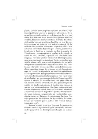 adenáuer novaes


jovem, colocou uma pequena loja com um irmão, cuja
incompetência levou-o a prejuízos altíssimos. Hoje
percebia, em escala maior, a repetição do que lhe ocorrera
cerca de trinta anos atrás. Lembro-me que era o mês de
outubro. Ele estava acompanhado da mulher e dos filhos.
Após contar-me seu problema, falei-lhe em tom de pro-
fecia: aguarde até a páscoa, pois tudo se resolverá. Ele foi
embora sem entender muito bem o que lhe falara, mas
saiu mais confortado. Semana após semana, continuou a
freqüentar o Centro e a entender melhor a respeito do
Espiritismo, com conseqüente mudança de atitudes e
idéias na vida. Em abril, a páscoa veio com toda a sua
magia de encontro familiar e universal. Ele me procurou
após uma das sessões semanais do Centro e me disse que
aquela páscoa tinha sido a mais importante de sua vida.
Pela primeira vez entendera o significado de ter uma famí-
lia e de estar entre pessoas queridas, sentindo-lhes o acon-
chego e carinho. Nunca tivera tempo pra tal. Suas ocupa-
ções, as contas, os negócios e as reuniões profissionais
não lho permitiam. Seus problemas financeiros continua-
vam, mas havia ganhado algo precioso, cujo valor antes
desconhecia, e até mesmo sua existência. Estava tranqüilo
quanto à solução de sua vida financeira, pois sabia ser
um homem honesto e trabalhador. Sua preocupação era
manter-se ligado afetivamente à família, que passara a
ser seu bem mais precioso na vida. Seus ganhos e perdas
tinham um sentido e ele o havia encontrado. Caso viesse
a acontecer novo ciclo de ganhos e perdas, deveria esten-
der ainda mais sua compreensão, até esgotar toda a igno-
rância a respeito das emoções superiores da alma. Seu
mito pessoal se aproximava da necessidade de identi-
ficação do “tesouro que os ladrões não roubam nem as
traças corroem”.
       Outras pessoas contraem doenças de tempos em
tempos, tendo o organismo frágil e suscetível a enfermi-
dades que podem ser de simples erradicação até as mais
66
 