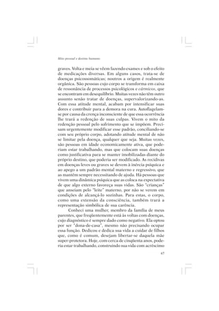 Mito pessoal e destino humano


graves. Volta e meia se vêem fazendo exames e sob o efeito
de medicações diversas. Em alguns casos, trata-se de
doenças psicossomáticas; noutros a origem é realmente
orgânica. São pessoas cujo corpo se transforma em caixa
de ressonância de processos psicológicos e cármicos, que
se encontram em desequilíbrio. Muitas vezes não têm outro
assunto senão tratar de doenças, supervalorizando-as.
Com essa atitude mental, acabam por intensificar suas
dores e contribuir para a demora na cura. Autoflagelam-
se por causa da crença inconsciente de que essa ocorrência
lhe trará a redenção de suas culpas. Vivem o mito da
redenção pessoal pelo sofrimento que se impõem. Preci-
sam urgentemente modificar esse padrão, conciliando-se
com seu próprio corpo, adotando atitude mental de não
se limitar pela doença, qualquer que seja. Muitas vezes,
são pessoas em idade economicamente ativa, que pode-
riam estar trabalhando, mas que colocam suas doenças
como justificativa para se manter imobilizadas diante do
próprio destino, que poderia ser modificado. As recidivas
em doenças leves ou graves se devem à inércia psíquica e
ao apego a um padrão mental materno e regressivo, que
as mantêm sempre necessitando de ajuda. Há pessoas que
vivem uma dinâmica psíquica que as coloca na expectativa
de que algo externo favoreça suas vidas. São “crianças”
que anseiam pelo “leite” materno, por não se verem em
condições de alcançá-lo sozinhas. Para estas, o corpo,
como uma extensão da consciência, também trará a
representação simbólica de sua carência.
       Conheci uma mulher, membro da família de meus
parentes, que freqüentemente está às voltas com doenças,
cujo diagnóstico é sempre dado como negativo. Ela optou
por ser “dona-de-casa”, mesmo não precisando ocupar
essa função. Dedicou e dedica sua vida a cuidar de filhos
que, como é comum, desejam libertar-se daquela mãe
super-protetora. Hoje, com cerca de cinqüenta anos, pode-
ria estar trabalhando, construindo sua vida com acréscimo
                                                        67
 