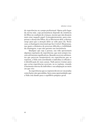 adenáuer novaes


de experiências no campo profissional. Optou pelo lugar
da eterna mãe, cuja permanência depende da existência
de filhos na condição de crianças, mesmo que não desejem
mais estar naquele papel. Conseqüentemente, para com-
pensar o desejo dos filhos, de se libertarem dela, a doença
surge para que a atenção deles se volte para ela. Neste
caso, a chantagem emocional que faz é visível. Há pessoas,
nas quais a dinâmica do processo dificulta a visibilidade
da chantagem, o que não garante sua inexistência.
       Qualquer que seja a pessoa, sua vida apresentará
algumas repetições de experiências, que nem sempre tra-
zem sofrimentos significativos. Quando ocorrem sofrimen-
tos que parecem insuportáveis em experiências que se
repetem, a Vida está convidando o indivíduo à reflexão e
à identificação de suas causas. Tudo parece tramar para
que certas experiências ocorram, ou se repitam, visando
à harmonia interna do indivíduo e sua adaptação ao meio
em que vive.
       As experiências que se repetem devem ser encaradas
como lições não aprendidas, bem como oportunidades que
a Vida está dando para o equilíbrio psíquico geral.




68
 