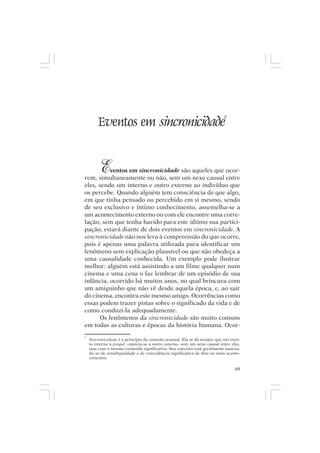 Mito pessoal e destino humano




                                                                          6
        Eventos em sincronicidade


         Eventos em sincronicidade são aqueles que ocor-
rem, simultaneamente ou não, sem um nexo causal entre
eles, sendo um interno e outro externo ao indivíduo que
os percebe. Quando alguém tem consciência de que algo,
em que tinha pensado ou percebido em si mesmo, sendo
de seu exclusivo e íntimo conhecimento, assemelha-se a
um acontecimento externo ou com ele encontre uma corre-
lação, sem que tenha havido para este último sua partici-
pação, estará diante de dois eventos em sincronicidade. A
sincronicidade não nos leva à compreensão do que ocorre,
pois é apenas uma palavra utilizada para identificar um
fenômeno sem explicação plausível ou que não obedeça a
uma causalidade conhecida. Um exemplo pode ilustrar
melhor: alguém está assistindo a um filme qualquer num
cinema e uma cena o faz lembrar de um episódio de sua
infância, ocorrido há muitos anos, no qual brincava com
um amiguinho que não vê desde aquela época, e, ao sair
do cinema, encontra este mesmo amigo. Ocorrências como
essas podem trazer pistas sobre o significado da vida e de
como conduzi-la adequadamente.
      Os fenômenos da sincronicidade são muito comuns
em todas as culturas e épocas da história humana. Ocor-
6
    Sincronicidade é o princípio da conexão acausal. Ela se dá sempre que um even-
    to interno à psiquê, conecta-se a outro externo, sem um nexo causal entre eles,
    mas com o mesmo conteúdo significativo. Seu conceito está geralmente associa-
    do ao de simultaneidade e de coincidência significativa de dois ou mais aconte-
    cimentos.

                                                                                69
 