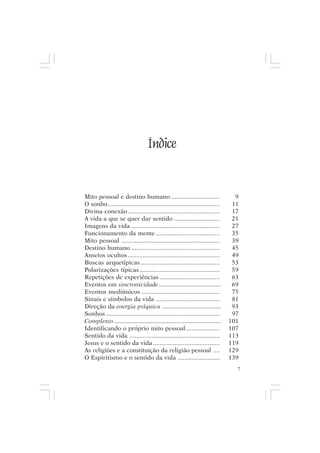 Mito pessoal e destino humano




                                   Índice


Mito pessoal e destino humano .............................                       9
O sonho ...................................................................      11
Divina conexão .......................................................           17
A vida a que se quer dar sentido ...........................                     21
Imagens da vida .....................................................            27
Funcionamento da mente ......................................                    35
Mito pessoal ...........................................................         39
Destino humano .....................................................             45
Anseios ocultos .......................................................          49
Buscas arquetípicas ...............................................              53
Polarizações típicas ................................................            59
Repetições de experiências ....................................                  63
Eventos em sincronicidade .......................................                69
Eventos mediúnicos ...............................................               75
Sinais e símbolos da vida ......................................                 81
Direção da energia psíquica .....................................                93
Sonhos ....................................................................      97
Complexos ...................................................................   101
Identificando o próprio mito pessoal ....................                       107
Sentido da vida ......................................................          113
Jesus e o sentido da vida ........................................              119
As religiões e a constituição da religião pessoal ....                          129
O Espiritismo e o sentido da vida .........................                     139
                                                                                  7
 