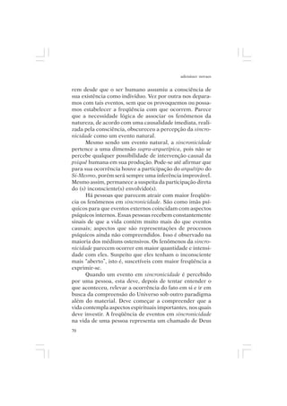 adenáuer novaes


rem desde que o ser humano assumiu a consciência de
sua existência como indivíduo. Vez por outra nos depara-
mos com tais eventos, sem que os provoquemos ou possa-
mos estabelecer a freqüência com que ocorrem. Parece
que a necessidade lógica de associar os fenômenos da
natureza, de acordo com uma causalidade imediata, reali-
zada pela consciência, obscureceu a percepção da sincro-
nicidade como um evento natural.
      Mesmo sendo um evento natural, a sincronicidade
pertence a uma dimensão supra-arquetípica, pois não se
percebe qualquer possibilidade de intervenção causal da
psiquê humana em sua produção. Pode-se até afirmar que
para sua ocorrência houve a participação do arquétipo do
Si-Mesmo, porém será sempre uma inferência improvável.
Mesmo assim, permanece a suspeita da participação direta
do (s) inconsciente(s) envolvido(s).
      Há pessoas que parecem atrair com maior freqüên-
cia os fenômenos em sincronicidade. São como imãs psí-
quicos para que eventos externos coincidam com aspectos
psíquicos internos. Essas pessoas recebem constantemente
sinais de que a vida contém muito mais do que eventos
causais; aspectos que são representações de processos
psíquicos ainda não compreendidos. Isso é observado na
maioria dos médiuns ostensivos. Os fenômenos da sincro-
nicidade parecem ocorrer em maior quantidade e intensi-
dade com eles. Suspeito que eles tenham o inconsciente
mais “aberto”, isto é, suscetíveis com maior freqüência a
exprimir-se.
      Quando um evento em sincronicidade é percebido
por uma pessoa, esta deve, depois de tentar entender o
que aconteceu, relevar a ocorrência do fato em si e ir em
busca da compreensão do Universo sob outro paradigma
além do material. Deve começar a compreender que a
vida contempla aspectos espirituais importantes, nos quais
deve investir. A freqüência de eventos em sincronicidade
na vida de uma pessoa representa um chamado de Deus
70
 