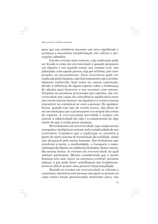 Mito pessoal e destino humano


para que sua existência encontre um novo significado e
aconteça a necessária transformação nos valores e per-
cepções adotados.
       Um dos eventos mais comuns, cuja explicação pode
ser levada à conta da sincronicidade é quando pensamos
em alguém e em seguida temos um contato real, não
planejado, com aquela pessoa, seja por telefone, por com-
putador ou pessoalmente. Essa ocorrência pode ser
explicada pela telepatia, cujo funcionamento não é profun-
damente conhecido, bem como ter causas espirituais,
devido à influência de algum espírito sobre a lembrança
de alguém para favorecer o seu encontro com outrem.
Telepatia ou encontros provocados por espíritos, são sin-
cronicidade por causa da coincidência significativa entre
um evento interno (pensar em alguém) e o evento externo
(encontrar ou comunicar-se com a pessoa). De qualquer
forma, quando este tipo de evento ocorre, não deixa de
ser um sinal para que a pessoa passe a se ocupar das coisas
do espírito. A sincronicidade percebida é sempre um
convite à subjetividade da vida e à compreensão de algo
maior do que a razão possa alcançar.
       Há fenômenos em sincronicidade cuja compreensão
extrapola a inteligência comum, pela complexidade de sua
ocorrência. Considero que a explicação se encontra a
partir de outro sistema de formulação da realidade, ainda
não alcançável pela mente humana. São fenômenos que
envolvem a morte, a mediunidade, o transporte e mate-
rialização de objetos em ambientes fechados, dentre outros.
Da mesma forma, os eventos em sincronicidade no qual
animais participam. Mesmo considerando que a mente
humana tem suas raízes na estrutura cerebral, portanto
animal, e que pode haver semelhanças nas freqüências,
torna-se difícil aceitar uma possível intencionalidade.
       Quando os eventos em sincronicidade se referem a
constantes encontros com pessoas nas quais se pensou ou
cujos nomes foram pronunciados momentos antes, isto
                                                         71
 