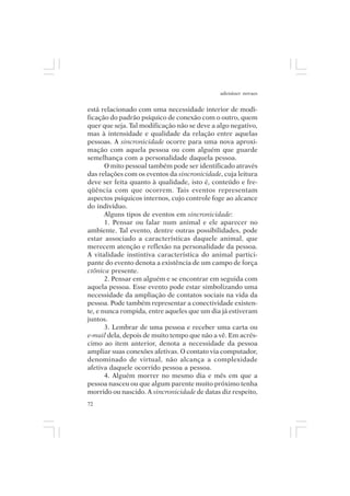 adenáuer novaes


está relacionado com uma necessidade interior de modi-
ficação do padrão psíquico de conexão com o outro, quem
quer que seja. Tal modificação não se deve a algo negativo,
mas à intensidade e qualidade da relação entre aquelas
pessoas. A sincronicidade ocorre para uma nova aproxi-
mação com aquela pessoa ou com alguém que guarde
semelhança com a personalidade daquela pessoa.
       O mito pessoal também pode ser identificado através
das relações com os eventos da sincronicidade, cuja leitura
deve ser feita quanto à qualidade, isto é, conteúdo e fre-
qüência com que ocorrem. Tais eventos representam
aspectos psíquicos internos, cujo controle foge ao alcance
do indivíduo.
       Alguns tipos de eventos em sincronicidade:
       1. Pensar ou falar num animal e ele aparecer no
ambiente. Tal evento, dentre outras possibilidades, pode
estar associado a características daquele animal, que
merecem atenção e reflexão na personalidade da pessoa.
A vitalidade instintiva característica do animal partici-
pante do evento denota a existência de um campo de força
ctônica presente.
       2. Pensar em alguém e se encontrar em seguida com
aquela pessoa. Esse evento pode estar simbolizando uma
necessidade da ampliação de contatos sociais na vida da
pessoa. Pode também representar a conectividade existen-
te, e nunca rompida, entre aqueles que um dia já estiveram
juntos.
       3. Lembrar de uma pessoa e receber uma carta ou
e-mail dela, depois de muito tempo que não a vê. Em acrés-
cimo ao item anterior, denota a necessidade da pessoa
ampliar suas conexões afetivas. O contato via computador,
denominado de virtual, não alcança a complexidade
afetiva daquele ocorrido pessoa a pessoa.
       4. Alguém morrer no mesmo dia e mês em que a
pessoa nasceu ou que algum parente muito próximo tenha
morrido ou nascido. A sincronicidade de datas diz respeito,
72
 