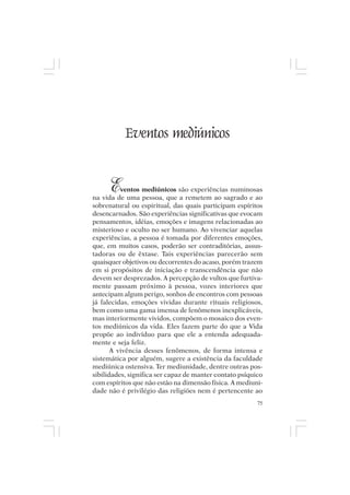 Mito pessoal e destino humano




              Eventos mediúnicos


       E  ventos mediúnicos são experiências numinosas
na vida de uma pessoa, que a remetem ao sagrado e ao
sobrenatural ou espiritual, das quais participam espíritos
desencarnados. São experiências significativas que evocam
pensamentos, idéias, emoções e imagens relacionadas ao
misterioso e oculto no ser humano. Ao vivenciar aquelas
experiências, a pessoa é tomada por diferentes emoções,
que, em muitos casos, poderão ser contraditórias, assus-
tadoras ou de êxtase. Tais experiências parecerão sem
quaisquer objetivos ou decorrentes do acaso, porém trazem
em si propósitos de iniciação e transcendência que não
devem ser desprezados. A percepção de vultos que furtiva-
mente passam próximo à pessoa, vozes interiores que
antecipam algum perigo, sonhos de encontros com pessoas
já falecidas, emoções vividas durante rituais religiosos,
bem como uma gama imensa de fenômenos inexplicáveis,
mas interiormente vividos, compõem o mosaico dos even-
tos mediúnicos da vida. Eles fazem parte do que a Vida
propõe ao indivíduo para que ele a entenda adequada-
mente e seja feliz.
       A vivência desses fenômenos, de forma intensa e
sistemática por alguém, sugere a existência da faculdade
mediúnica ostensiva. Ter mediunidade, dentre outras pos-
sibilidades, significa ser capaz de manter contato psíquico
com espíritos que não estão na dimensão física. A mediuni-
dade não é privilégio das religiões nem é pertencente ao
                                                         75
 