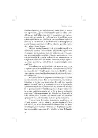 adenáuer novaes


domínio das crenças. Simplesmente todos os seres huma-
nos a possuem. Aquele contato ocorre com ou sem a cons-
ciência do indivíduo, vez que os escaninhos do incons-
ciente são acessados à revelia do ego. O médium pode
tornar consciente sua faculdade, na medida que melhor a
conheça e a si mesmo. A mediunidade é uma espécie de
portal de acesso ao transcendente e àquilo que não é aces-
sível aos sentidos físicos.
      Mesmo sendo algo universal, nem todas as culturas
costumam dar-lhe credibilidade, preferindo explicações
objetivas e mecanicistas para os fenômenos provocados
por seu intermédio, por mais evidentes que sejam os even-
tos mediúnicos. É comum atribuir-se ao inconsciente e a
forças desconhecidas da mente, fenômenos cuja explica-
ção mais plausível, e até óbvia, é sua provocação pelos
espíritos.
      Quando cito a mediunidade, refiro-me a uma certa
e específica sensibilidade humana, naturalmente adquirida
ao longo de sua evolução, que o vem capacitando às cone-
xões mentais, cuja freqüência se encontra acima do espec-
tro conhecido.
      Não são inabituais os pressentimentos que ocorrem
na vida de uma pessoa. Tais pressentimentos, ora fruto de
intuições próprias, ora inspirações de espíritos, quando
ocorrem com freqüência, denotam presenças espirituais.
Sua maior recorrência prenuncia o deslocamento de obje-
tivos que deve ocorrer na vida da pessoa. Sugere um convi-
te a uma dedicação maior ao próprio desenvolvimento
espiritual. Tal proposta pode ser uma forma de atender a
uma necessidade evolutiva do espírito que se encontra
apegado à sua vida material mais do que o suficiente.
      A ocorrência de muitos fenômenos mediúnicos na
vida de alguém, quando não visa compensar certa dedica-
ção havida em maior intensidade à vida material em outra
encarnação, representa a continuidade de práticas ocultis-
tas no passado. A pessoa deve equilibrar sua dedicação
76
 