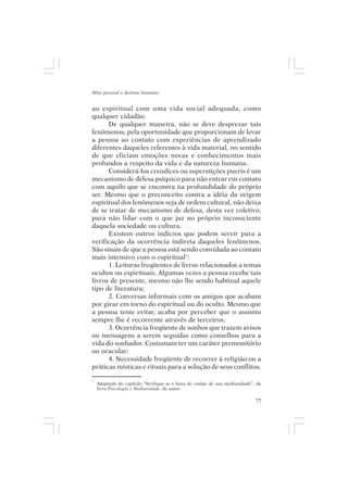 Mito pessoal e destino humano


ao espiritual com uma vida social adequada, como
qualquer cidadão.
      De qualquer maneira, não se deve desprezar tais
fenômenos, pela oportunidade que proporcionam de levar
a pessoa ao contato com experiências de aprendizado
diferentes daqueles referentes à vida material, no sentido
de que eliciam emoções novas e conhecimentos mais
profundos a respeito da vida e da natureza humana.
      Considerá-los crendices ou superstições pueris é um
mecanismo de defesa psíquico para não entrar em contato
com aquilo que se encontra na profundidade do próprio
ser. Mesmo que o preconceito contra a idéia da origem
espiritual dos fenômenos seja de ordem cultural, não deixa
de se tratar de mecanismo de defesa, desta vez coletivo,
para não lidar com o que jaz no próprio inconsciente
daquela sociedade ou cultura.
      Existem outros indícios que podem servir para a
verificação da ocorrência indireta daqueles fenômenos.
São sinais de que a pessoa está sendo convidada ao contato
mais intensivo com o espiritual7:
      1. Leituras freqüentes de livros relacionados a temas
ocultos ou espirituais. Algumas vezes a pessoa recebe tais
livros de presente, mesmo não lhe sendo habitual aquele
tipo de literatura;
      2. Conversas informais com os amigos que acabam
por girar em torno do espiritual ou do oculto. Mesmo que
a pessoa tente evitar, acaba por perceber que o assunto
sempre lhe é recorrente através de terceiros;
      3. Ocorrência freqüente de sonhos que trazem avisos
ou mensagens a serem seguidas como conselhos para a
vida do sonhador. Costumam ter um caráter premonitório
ou oracular;
      4. Necessidade freqüente de recorrer à religião ou a
práticas místicas e rituais para a solução de seus conflitos.

7
    Adaptado do capítulo “Verifique se é hora de cuidar de sua mediunidade”, do
    livro Psicologia e Mediunidade, do autor.

                                                                            77
 