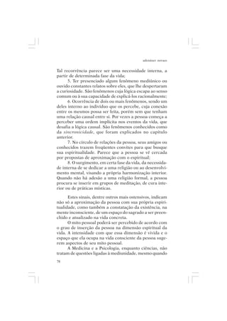 adenáuer novaes


Tal recorrência parece ser uma necessidade interna, a
partir de determinada fase da vida;
      5. Ter presenciado algum fenômeno mediúnico ou
ouvido constantes relatos sobre eles, que lhe despertaram
a curiosidade. São fenômenos cuja lógica escapa ao senso
comum ou à sua capacidade de explicá-los racionalmente;
      6. Ocorrência de dois ou mais fenômenos, sendo um
deles interno ao indivíduo que os percebe, cuja conexão
entre os mesmos possa ser feita, porém sem que tenham
uma relação causal entre si. Por vezes a pessoa começa a
perceber uma ordem implícita nos eventos da vida, que
desafia a lógica causal. São fenômenos conhecidos como
da sincronicidade, que foram explicados no capítulo
anterior.
      7. No círculo de relações da pessoa, seus amigos ou
conhecidos trazem freqüentes convites para que busque
sua espiritualidade. Parece que a pessoa se vê cercada
por propostas de aproximação com o espiritual;
      8. O surgimento, em certa fase da vida, da necessida-
de interna de se dedicar a uma religião ou ao desenvolvi-
mento mental, visando a própria harmonização interior.
Quando não há adesão a uma religião formal, a pessoa
procura se inserir em grupos de meditação, de cura inte-
rior ou de práticas místicas.

      Estes sinais, dentre outros mais ostensivos, indicam
não só a aproximação da pessoa com sua própria espiri-
tualidade, como também a constatação da existência, na
mente inconsciente, de um espaço do sagrado a ser preen-
chido e atualizado na vida concreta.
      O mito pessoal poderá ser percebido de acordo com
o grau de inserção da pessoa na dimensão espiritual da
vida. A intensidade com que essa dimensão é vivida e o
espaço que ela ocupa na vida consciente da pessoa suge-
rem aspectos de seu mito pessoal.
      A Medicina e a Psicologia, enquanto ciências, não
tratam de questões ligadas à mediunidade, mesmo quando
78
 