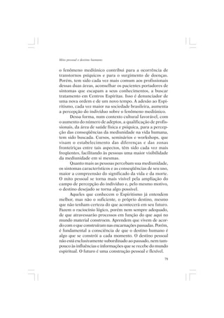 Mito pessoal e destino humano


o fenômeno mediúnico contribui para a ocorrência de
transtornos psíquicos e para o surgimento de doenças.
Porém, tem sido cada vez mais comum aos profissionais
dessas duas áreas, aconselhar os pacientes portadores de
sintomas que escapam a seus conhecimentos, a buscar
tratamento em Centros Espíritas. Isso é denunciador de
uma nova ordem e de um novo tempo. A adesão ao Espi-
ritismo, cada vez maior na sociedade brasileira, aumenta
a percepção do indivíduo sobre o fenômeno mediúnico.
      Dessa forma, num contexto cultural favorável, com
o aumento do número de adeptos, a qualificação de profis-
sionais, da área de saúde física e psíquica, para a percep-
ção das conseqüências da mediunidade na vida humana,
tem sido buscada. Cursos, seminários e workshops, que
visam o estabelecimento das diferenças e das zonas
fronteiriças entre tais aspectos, têm sido cada vez mais
freqüentes, facilitando às pessoas uma maior visibilidade
da mediunidade em si mesmas.
      Quanto mais as pessoas percebam sua mediunidade,
os sintomas característicos e as conseqüências de seu uso,
maior a compreensão do significado da vida e da morte.
O mito pessoal se torna mais visível pela ampliação do
campo de percepção do indivíduo e, pelo mesmo motivo,
o destino desejado se torna algo possível.
      Aqueles que conhecem o Espiritismo já entendem
melhor, mas não o suficiente, o próprio destino, mesmo
que não tenham certeza do que acontecerá em seu futuro.
Fazem o raciocínio lógico, porém nem sempre adequado,
de que atravessarão processos em função do que aqui no
mundo material constroem. Aprendem que vivem de acor-
do com o que construíram nas encarnações passadas. Porém,
é fundamental a consciência de que o destino humano é
algo que se constrói a cada momento. O destino pessoal
não está exclusivamente subordinado ao passado, nem tam-
pouco às influências e informações que se recebe do mundo
espiritual. O futuro é uma construção pessoal e flexível.
                                                         79
 