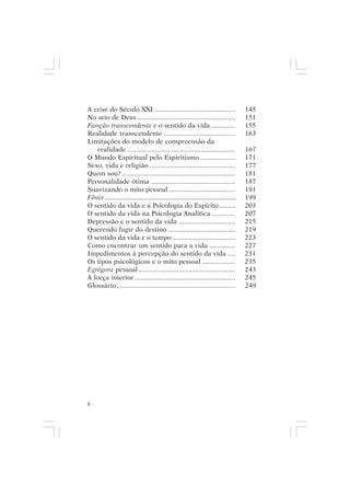 adenáuer novaes


A crise do Século XXI ............................................                   145
No seio de Deus ......................................................               151
Função transcendente e o sentido da vida .............                               155
Realidade transcendente .......................................                      163
Limitações do modelo de compreensão da
   realidade ...........................................................             167
O Mundo Espiritual pelo Espiritismo ...................                              171
Sexo, vida e religião ...............................................                177
Quem sou? ..............................................................             181
Personalidade ótima ..............................................                   187
Suavizando o mito pessoal ....................................                       191
Fênix ............................................................................   199
O sentido da vida e a Psicologia do Espírito.........                                203
O sentido da vida na Psicologia Analítica .............                              207
Depressão e o sentido da vida ...............................                        215
Querendo fugir do destino .....................................                      219
O sentido da vida e o tempo ..................................                       223
Como encontrar um sentido para a vida ..............                                 227
Impedimentos à percepção do sentido da vida ....                                     231
Os tipos psicológicos e o mito pessoal ..................                            235
Egrégora pessoal .....................................................               243
A força interior .......................................................             245
Glossário.................................................................           249




8
 