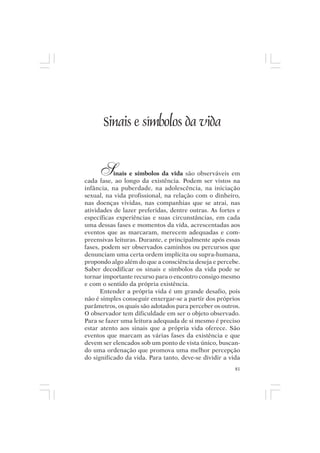 Mito pessoal e destino humano




        Sinais e símbolos da vida


       S   inais e símbolos da vida são observáveis em
cada fase, ao longo da existência. Podem ser vistos na
infância, na puberdade, na adolescência, na iniciação
sexual, na vida profissional, na relação com o dinheiro,
nas doenças vividas, nas companhias que se atrai, nas
atividades de lazer preferidas, dentre outras. As fortes e
específicas experiências e suas circunstâncias, em cada
uma dessas fases e momentos da vida, acrescentadas aos
eventos que as marcaram, merecem adequadas e com-
preensivas leituras. Durante, e principalmente após essas
fases, podem ser observados caminhos ou percursos que
denunciam uma certa ordem implícita ou supra-humana,
propondo algo além do que a consciência deseja e percebe.
Saber decodificar os sinais e símbolos da vida pode se
tornar importante recurso para o encontro consigo mesmo
e com o sentido da própria existência.
      Entender a própria vida é um grande desafio, pois
não é simples conseguir enxergar-se a partir dos próprios
parâmetros, os quais são adotados para perceber os outros.
O observador tem dificuldade em ser o objeto observado.
Para se fazer uma leitura adequada de si mesmo é preciso
estar atento aos sinais que a própria vida oferece. São
eventos que marcam as várias fases da existência e que
devem ser elencados sob um ponto de vista único, buscan-
do uma ordenação que promova uma melhor percepção
do significado da vida. Para tanto, deve-se dividir a vida
                                                        81
 