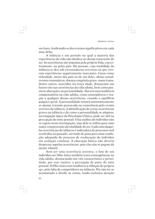 adenáuer novaes


em fases, lembrando-se dos eventos significativos em cada
uma delas.
      A infância é um período no qual a maioria das
experiências da vida não obedece ao desejo consciente do
ser. As ocorrências são impostas pela própria Vida, coerci-
tivamente, ou pelos pais. Há pessoas, cuja totalidade da
infância se deu sob circunstâncias aversivas ou que vive-
ram experiências negativamente marcantes. Casos como
orfandade, morte dos pais ou de um deles, abuso sexual,
eventos traumáticos, doença congênita grave, maus tratos,
dentre outros, ocorridos em tenra idade, denunciam um
futuro viés nas ocorrências da vida adulta, bem como pos-
síveis alterações na personalidade. Haverá uma tendência
compensatória na vida adulta, como conseqüência e rea-
ção a qualquer dessas ocorrências, visando o equilíbrio
psíquico geral. A personalidade tentará automaticamente
se ajustar à tensão provocada na consciência pelo evento
aversivo da infância. A identificação de certas ocorrências
graves na infância e de como a personalidade se adaptou,
investigação típica da Psicologia Clínica, pode ser útil na
percepção do mito pessoal. Uma análise do indivíduo não
se esgota nesta investigação, mas dela se utiliza para uma
maior compreensão da totalidade do ser. Cada uma daque-
las ocorrências da infância é indicadora de processos mal
resolvidos no passado, servindo de pista para uma condu-
ção adequada do processo de reeducação do indivíduo
em evolução contínua. A educação básica não deveria
desprezar aquelas ocorrências, pois elas não se pagam da
mente infantil.
      Sem ser uma ocorrência aversiva, o fato de um
indivíduo ser filho único também trará conseqüências na
vida adulta, denunciando um viés característico e permi-
tindo, por esse motivo, a percepção de parte do mito
pessoal. O filho único tem tendência à inflação do próprio
ego, pela falta de competidores na infância. Por não ter se
acostumado a dividir as coisas, tendo exclusiva atenção
82
 