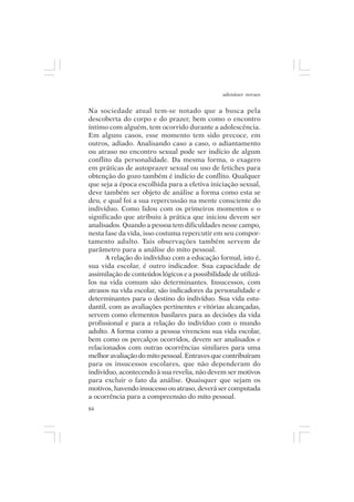 adenáuer novaes


Na sociedade atual tem-se notado que a busca pela
descoberta do corpo e do prazer, bem como o encontro
íntimo com alguém, tem ocorrido durante a adolescência.
Em alguns casos, esse momento tem sido precoce, em
outros, adiado. Analisando caso a caso, o adiantamento
ou atraso no encontro sexual pode ser indício de algum
conflito da personalidade. Da mesma forma, o exagero
em práticas de autoprazer sexual ou uso de fetiches para
obtenção do gozo também é indício de conflito. Qualquer
que seja a época escolhida para a efetiva iniciação sexual,
deve também ser objeto de análise a forma como esta se
deu, e qual foi a sua repercussão na mente consciente do
indivíduo. Como lidou com os primeiros momentos e o
significado que atribuiu à prática que iniciou devem ser
analisados. Quando a pessoa tem dificuldades nesse campo,
nesta fase da vida, isso costuma repercutir em seu compor-
tamento adulto. Tais observações também servem de
parâmetro para a análise do mito pessoal.
      A relação do indivíduo com a educação formal, isto é,
sua vida escolar, é outro indicador. Sua capacidade de
assimilação de conteúdos lógicos e a possibilidade de utilizá-
los na vida comum são determinantes. Insucessos, com
atrasos na vida escolar, são indicadores da personalidade e
determinantes para o destino do indivíduo. Sua vida estu-
dantil, com as avaliações pertinentes e vitórias alcançadas,
servem como elementos basilares para as decisões da vida
profissional e para a relação do indivíduo com o mundo
adulto. A forma como a pessoa vivenciou sua vida escolar,
bem como os percalços ocorridos, devem ser analisados e
relacionados com outras ocorrências similares para uma
melhor avaliação do mito pessoal. Entraves que contribuíram
para os insucessos escolares, que não dependeram do
indivíduo, acontecendo à sua revelia, não devem ser motivos
para excluir o fato da análise. Quaisquer que sejam os
motivos, havendo insucesso ou atraso, deverá ser computada
a ocorrência para a compreensão do mito pessoal.
84
 