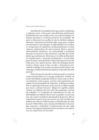 Mito pessoal e destino humano


      Geralmente é na adolescência que ocorre a definição
e, algumas vezes, a busca por uma definição profissional.
O indivíduo faz sua escolha entre seus anseios íntimos, os
desejos parentais e as ofertas possíveis da sociedade. Al-
guns se demoram na escolha ou não se definem adequa-
damente. A maioria tem dúvida sobre o que quer e muitos
não alcançam o que desejam. As dificuldades em escolher
e o tempo para se estabelecer profissionalmente revelam
aspectos importantes do mito pessoal. Outros seguem
oportunidades familiares, em continuidade a profissões
dos pais ou parentes mais próximos, movidos por facili-
dades que acabam por direcionar a escolha profissional.
O caminho para a ascensão profissional e os percalços
para alcançar uma profissão estável denunciam sinais da
Vida para com aquela pessoa. Além da definição profis-
sional, a forma como se deu, ou não, a inserção no mer-
cado de trabalho, bem como uma possível alternância em
empregos, também denunciam aspectos relevantes do mito
pessoal.
      Outra forma de entender o mito pessoal é a maneira
como a pessoa lida com a energia monetária. A maior ou
menor facilidade em ganhar dinheiro, bem como as diver-
sas maneiras como o gasta, servem como parâmetros de
análise da personalidade do indivíduo. O dinheiro simbo-
liza as aspirações humanas, pois com ele se obtém aquilo
que move o desejo humano. Adquiri-lo significa poder
realizar os objetivos de uma vida. Sua aquisição, através
do trabalho, é o resultante de experiências na vida. As
dificuldades em obtê-lo, bem como as perdas ou seu mau
uso, são sinais reveladores dos desafios da pessoa. São as
experiências que se tem com seu uso ou com sua falta que
podem nos oferecer indícios para a identificação do mito
pessoal. Saber lidar com a energia do dinheiro é uma arte
que capacita o indivíduo à compreensão de que nada
possui, mas apenas administra bens em toda a sua existên-
cia, no corpo físico ou fora dele.
                                                        85
 