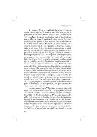 adenáuer novaes


       Através das doenças, a Vida também oferece outros
sinais, de certa forma dolorosos, para que o indivíduo se
perceba e se aprimore. O fato de estar num corpo suscetí-
vel, a qualquer tempo, à morte deve levá-lo à reflexão de
que o adoecer físico é previsível. Lidar com a doença é
tão obrigatório quanto desejar a saúde. Independentemen-
te do fato incontestável da morte, existem doenças que
surgem no decorrer da vida e que não se devem ao desgaste
natural do corpo físico. Algumas surgem desde o nasci-
mento, condicionadas geneticamente e apontam para
processos cármicos em dissolução. Outras se devem a
fatores psicogênicos, isto é, de origem psíquica, resultantes
de processos emocionais cuja representação no corpo
físico é mórbida, decorrentes de atitudes da atual encarna-
ção ou de vidas passadas. As doenças surgidas no decorrer
da vida, sua freqüência, intensidade e as dificuldades de
cura, são sinais que denunciam importantes aspectos do
mito pessoal. Da mesma forma, doenças psíquicas ou
transtornos mentais também denunciam, pelo tipo, inten-
sidade e forma de exteriorização, aspectos do mito pessoal.
Quanto mais complicado ou complexo seja o processo que
envolve o diagnóstico e o tratamento da doença, mais
simples será a percepção do mito pessoal correspondente.
As doenças psíquicas são indicadores mais consistentes
para a percepção do mito pessoal, do que aquelas que
acometem o corpo físico.
       Um outro sinal que a Vida apresenta, para a identifi-
cação do mito pessoal, pode ser obtido pelos vínculos
estabelecidos com as pessoas, ao longo da vida. Tais víncu-
los podem ser de várias naturezas. Desde aqueles estabele-
cidos pelo amor, até os de natureza aversiva. Que persona-
lidades se aproximaram e se vincularam a você durante
sua vida? As características das personalidades que entram
em nossas vidas estão relacionadas a processos íntimos e
inconscientes que precisam vir à nossa consciência. São
verdadeiros “convites” que nos são feitos, visando o nosso
86
 