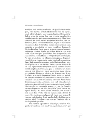 Mito pessoal e destino humano


Mestrado e ao ensino do Direito. Em poucos anos conse-
guiu, com méritos, a titularidade numa Vara na capital,
sendo admirada pelos seus pares pela competência, serie-
dade e senso de justiça. Sua vida era seu trabalho. Seu
marido, após cinco anos de um casamento sem filhos, inte-
ressou-se por outra mulher, rompendo a relação com ela.
Separada, triste e se sentindo infeliz, afogou-se mais ainda
nos estudos. Fez doutorado e outros cursos em sua área,
tornando-se especialista em casos complexos da área do
Direito Familiar. Seus poucos amigos eram advogados,
juristas ou pessoas ligadas ao ensino. Vivia só com seus
livros e com uma gata que adotara após a separação. Sua
vida amorosa e sexual havia se estagnado com a separação.
No trato profissional era tida como uma pessoa de princí-
pios rígidos. Às vezes cometia certas indelicadezas em nome
da verdade, por achar que deveria dizê-la de qualquer jeito.
Ela afigurava a lei e o Estado. Tomara para si a tarefa de
ser a fiel representante da verdade e da lei. Tornara-se uma
ermitã em plena metrópole na qual se instalara. Era muito
honesta com dinheiro e sabia economizar para futuras
necessidades. Gastava o mínimo, geralmente com livros.
Seu lazer se resumia às poucas idas ao teatro e a assistir
um ou outro artista de sua preferência. Estava com trinta e
seis anos e era a primeira vez que adoecera. Num exame
de rotina, descobriu nódulos no seio e ali estava fazendo
tratamento quimioterápico, após uma mastectomia parcial.
Não entendia por que aquilo acontecera com ela. Questio-
nava-se do porque ter sido “escolhida” para passar por
aquela doença. No fundo estava revoltada com a vida e
com Deus. Sua revolta não era expressa sob a forma de
choro. Era muito racional para tal. Havia sido taxada de
chorona na infância e, desde a puberdade, decidira não se
mostrar frágil. Seu choro estava preso. Precisava colocar
sua fragilidade para fora.
       Fui visitá-la a pedido de um amigo, também Juiz,
que lhe presenteara com meu livro Alquimia do Amor, que
                                                          89
 