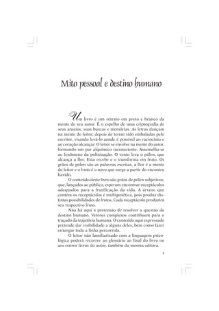Mito pessoal e destino humano




 Mito pessoal e destino humano


       U    m livro é um retrato em preto e branco da
mente de seu autor. É o espelho de uma criptografia de
seus anseios, suas buscas e memórias. As letras dançam
na mente do leitor, depois de terem sido embaladas pelo
escritor, visando levá-lo aonde é possível ao raciocínio e
ao coração alcançar. O leitor se envolve na mente do autor,
formando um par alquímico inconsciente. Assemelha-se
ao fenômeno da polinização. O vento leva o pólen, que
alcança a flor. Esta recebe e o transforma em fruto. Os
grãos de pólen são as palavras escritas, a flor é a mente
do leitor e o fruto é o novo que surge a partir do encontro
havido.
      O conteúdo deste livro são grãos de pólen subjetivos,
que, lançados ao público, esperam encontrar receptáculos
adequados para a frutificação da vida. A árvore que
contém os receptáculos é multigenética, pois produz dis-
tintas possibilidades de frutos. Cada receptáculo produzirá
seu respectivo fruto.
      Não há aqui a pretensão de resolver a questão do
destino humano. Vetores complexos contribuem para o
traçado da trajetória humana. O conteúdo aqui expressado
pretende dar visibilidade a alguns deles, bem como fazer
enxergar toda a linha percorrida.
      O leitor não familiarizado com a linguagem psico-
lógica poderá recorrer ao glossário ao final do livro ou
aos outros livros do autor, também da mesma editora.
                                                          9
 