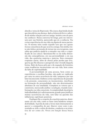 adenáuer novaes


aborda o tema da Depressão. Ela estava deprimida desde
que descobrira sua doença. Após a leitura do livro e saben-
do de minha relação com seu amigo, insistiu com ele para
me conhecer. Nossa conversa foi longa, pois me interes-
sava por sua história, parecendo que já a conhecia. Via
certas experiências de sua vida em alguns de meus pacien-
tes. O mesmo mito sendo seguido sem que seu agente
tivesse consciência do que ocorria consigo. Em minha visi-
ta não tinha a pretensão de tornar-me seu terapeuta, mas
sabia que poderia ajudá-la a entender sua vida e o signi-
ficado de seu câncer. Questionei-lhe se ela tinha dimen-
são das conseqüências, em sua personalidade e em sua
vida, das ausências materna e paterna. Sem conseguir
respostas claras, além de chorar pelas perdas que teve,
queria que lhe dissesse o porquê de estar vivendo daquela
forma. Falei da busca pelo pai e da negação do feminino
como tendências inconscientes em sua vida, bem como
da falta de espiritualidade.
       A personalidade de uma pessoa, bem como as
experiências e escolhas havidas, não pode ser explicada
por uma ou outra ocorrência da vida, tampouco por um
fator inconsciente. Embora certas experiências do passado
e do presente, conscientes ou inconscientes, interfiram
na formação da personalidade, não são determinantes
absolutos de sua totalidade. Compõem os vetores que a
constroem, merecendo análise e avaliação, visando trans-
formações na vida consciente. A complexidade da própria
individualidade já é suficientemente grande para justificar
muitas ocorrências da vida, sem falar na questão das
influências espirituais possíveis.
       Expliquei-lhe a respeito do arquétipo paterno, domi-
nante em sua vida, como se fosse uma bandeira sempre
desfraldada. A perda da mãe a levou mais intensamente a
querer a companhia do pai. Querer estar com o pai,
sentindo-se órfã e refém do destino, conduziu-a na tenta-
tiva de ser como ele. Viveu em função dessa busca
90
 