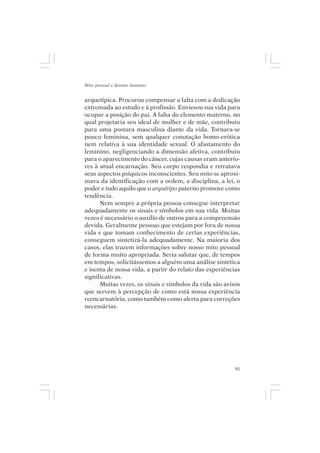 Mito pessoal e destino humano


arquetípica. Procurou compensar a falta com a dedicação
extremada ao estudo e à profissão. Enviesou sua vida para
ocupar a posição do pai. A falta do elemento materno, no
qual projetaria seu ideal de mulher e de mãe, contribuiu
para uma postura masculina diante da vida. Tornara-se
pouco feminina, sem qualquer conotação homo-erótica
nem relativa à sua identidade sexual. O afastamento do
feminino, negligenciando a dimensão afetiva, contribuiu
para o aparecimento do câncer, cujas causas eram anterio-
res à atual encarnação. Seu corpo respondia e retratava
seus aspectos psíquicos inconscientes. Seu mito se aproxi-
mava da identificação com a ordem, a disciplina, a lei, o
poder e tudo aquilo que o arquétipo paterno promove como
tendência.
      Nem sempre a própria pessoa consegue interpretar
adequadamente os sinais e símbolos em sua vida. Muitas
vezes é necessário o auxílio de outros para a compreensão
devida. Geralmente pessoas que estejam por fora de nossa
vida e que tomam conhecimento de certas experiências,
conseguem sintetizá-la adequadamente. Na maioria dos
casos, elas trazem informações sobre nosso mito pessoal
de forma muito apropriada. Seria salutar que, de tempos
em tempos, solicitássemos a alguém uma análise sintética
e isenta de nossa vida, a partir do relato das experiências
significativas.
      Muitas vezes, os sinais e símbolos da vida são avisos
que servem à percepção de como está nossa experiência
reencarnatória, como também como alerta para correções
necessárias.




                                                         91
 