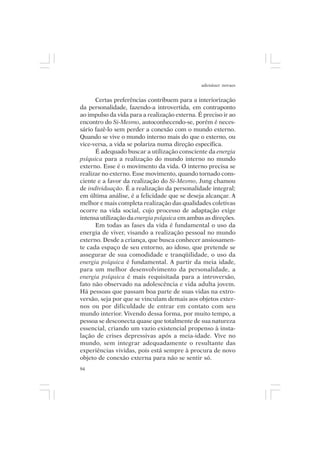 adenáuer novaes


      Certas preferências contribuem para a interiorização
da personalidade, fazendo-a introvertida, em contraponto
ao impulso da vida para a realização externa. É preciso ir ao
encontro do Si-Mesmo, autoconhecendo-se, porém é neces-
sário fazê-lo sem perder a conexão com o mundo externo.
Quando se vive o mundo interno mais do que o externo, ou
vice-versa, a vida se polariza numa direção específica.
      É adequado buscar a utilização consciente da energia
psíquica para a realização do mundo interno no mundo
externo. Esse é o movimento da vida. O interno precisa se
realizar no externo. Esse movimento, quando tornado cons-
ciente e a favor da realização do Si-Mesmo, Jung chamou
de individuação. É a realização da personalidade integral;
em última análise, é a felicidade que se deseja alcançar. A
melhor e mais completa realização das qualidades coletivas
ocorre na vida social, cujo processo de adaptação exige
intensa utilização da energia psíquica em ambas as direções.
      Em todas as fases da vida é fundamental o uso da
energia de viver, visando a realização pessoal no mundo
externo. Desde a criança, que busca conhecer ansiosamen-
te cada espaço de seu entorno, ao idoso, que pretende se
assegurar de sua comodidade e tranqüilidade, o uso da
energia psíquica é fundamental. A partir da meia idade,
para um melhor desenvolvimento da personalidade, a
energia psíquica é mais requisitada para a introversão,
fato não observado na adolescência e vida adulta jovem.
Há pessoas que passam boa parte de suas vidas na extro-
versão, seja por que se vinculam demais aos objetos exter-
nos ou por dificuldade de entrar em contato com seu
mundo interior. Vivendo dessa forma, por muito tempo, a
pessoa se desconecta quase que totalmente de sua natureza
essencial, criando um vazio existencial propenso à insta-
lação de crises depressivas após a meia-idade. Vive no
mundo, sem integrar adequadamente o resultante das
experiências vividas, pois está sempre à procura de novo
objeto de conexão externa para não se sentir só.
94
 