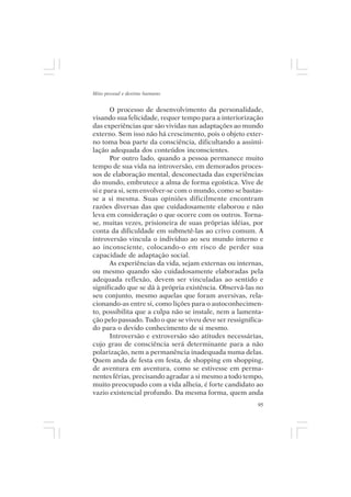 Mito pessoal e destino humano


       O processo de desenvolvimento da personalidade,
visando sua felicidade, requer tempo para a interiorização
das experiências que são vividas nas adaptações ao mundo
externo. Sem isso não há crescimento, pois o objeto exter-
no toma boa parte da consciência, dificultando a assimi-
lação adequada dos conteúdos inconscientes.
       Por outro lado, quando a pessoa permanece muito
tempo de sua vida na introversão, em demorados proces-
sos de elaboração mental, desconectada das experiências
do mundo, embrutece a alma de forma egoística. Vive de
si e para si, sem envolver-se com o mundo, como se bastas-
se a si mesma. Suas opiniões dificilmente encontram
razões diversas das que cuidadosamente elaborou e não
leva em consideração o que ocorre com os outros. Torna-
se, muitas vezes, prisioneira de suas próprias idéias, por
conta da dificuldade em submetê-las ao crivo comum. A
introversão vincula o indivíduo ao seu mundo interno e
ao inconsciente, colocando-o em risco de perder sua
capacidade de adaptação social.
       As experiências da vida, sejam externas ou internas,
ou mesmo quando são cuidadosamente elaboradas pela
adequada reflexão, devem ser vinculadas ao sentido e
significado que se dá à própria existência. Observá-las no
seu conjunto, mesmo aquelas que foram aversivas, rela-
cionando-as entre si, como lições para o autoconhecimen-
to, possibilita que a culpa não se instale, nem a lamenta-
ção pelo passado. Tudo o que se viveu deve ser ressignifica-
do para o devido conhecimento de si mesmo.
       Introversão e extroversão são atitudes necessárias,
cujo grau de consciência será determinante para a não
polarização, nem a permanência inadequada numa delas.
Quem anda de festa em festa, de shopping em shopping,
de aventura em aventura, como se estivesse em perma-
nentes férias, precisando agradar a si mesmo a todo tempo,
muito preocupado com a vida alheia, é forte candidato ao
vazio existencial profundo. Da mesma forma, quem anda
                                                          95
 