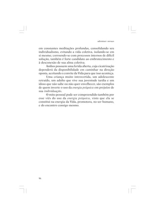adenáuer novaes


em constantes meditações profundas, consolidando seu
individualismo, evitando a vida coletiva, isolando-se em
si mesmo, corroendo-se com processos internos de difícil
solução, também é forte candidato ao embrutecimento e
à desconexão de sua alma coletiva.
      Ambos possuem uma ferida aberta, cuja cicatrização
dependerá da disponibilidade em caminhar na direção
oposta, aceitando o convite da Vida para que isso aconteça.
      Uma criança muito introvertida, um adolescente
retraído, um adulto que vive sua juventude tardia e um
idoso que não sabe ou não quer envelhecer, são exemplos
de quem inverte o uso da energia psíquica em prejuízo de
sua individuação.
      O mito pessoal pode ser compreendido também por
esse viés do uso da energia psíquica, visto que ela se
constitui na energia da Vida, promotora, no ser humano,
e do encontro consigo mesmo.




96
 