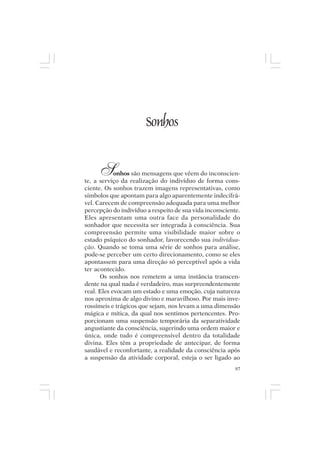 Mito pessoal e destino humano




                                Sonhos


       S    onhos são mensagens que vêem do inconscien-
te, a serviço da realização do indivíduo de forma cons-
ciente. Os sonhos trazem imagens representativas, como
símbolos que apontam para algo aparentemente indecifrá-
vel. Carecem de compreensão adequada para uma melhor
percepção do indivíduo a respeito de sua vida inconsciente.
Eles apresentam uma outra face da personalidade do
sonhador que necessita ser integrada à consciência. Sua
compreensão permite uma visibilidade maior sobre o
estado psíquico do sonhador, favorecendo sua individua-
ção. Quando se toma uma série de sonhos para análise,
pode-se perceber um certo direcionamento, como se eles
apontassem para uma direção só perceptível após a vida
ter acontecido.
      Os sonhos nos remetem a uma instância transcen-
dente na qual nada é verdadeiro, mas surpreendentemente
real. Eles evocam um estado e uma emoção, cuja natureza
nos aproxima de algo divino e maravilhoso. Por mais inve-
rossímeis e trágicos que sejam, nos levam a uma dimensão
mágica e mítica, da qual nos sentimos pertencentes. Pro-
porcionam uma suspensão temporária da separatividade
angustiante da consciência, sugerindo uma ordem maior e
única, onde tudo é compreensível dentro da totalidade
divina. Eles têm a propriedade de antecipar, de forma
saudável e reconfortante, a realidade da consciência após
a suspensão da atividade corporal, esteja o ser ligado ao
                                                         97
 