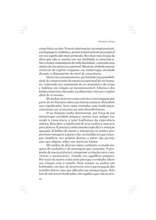 adenáuer novaes


corpo físico ou não. Trazem informações incompreensíveis,
em linguagem simbólica, porém intuitivamente perceptível
em seu significado mais profundo. Revelam uma franja da
alma que não se mostra em sua totalidade à consciência.
São retratos instantâneos da individualidade, contendo uma
síntese de sua natureza espiritual. Mostram simbolicamente
vivências do espírito enquanto em ininterrupta atividade
durante o abaixamento do nível de consciência.
      Ocorrem constantemente, permitindo uma possibili-
dade de compreensão da natureza espiritual do ser huma-
no, reduzindo seu sentimento de ser prisioneiro do corpo
e indefeso em relação ao incomensurável. Liberta-o dos
limites materiais, elevando-o a dimensões etéreas e regiões
além de si mesmo.
      Os sonhos ocorrem como convites à investigação por
parte do ser humano sobre sua íntima essência. Descobrir
seus significados, bem como estimular suas lembranças,
representa um acréscimo ao auto-descobrimento.
      O ser humano sonha diariamente, por força de sua
ininterrupta atividade psíquica, porém nem sempre tra-
zendo à consciência a total lembrança da experiência
onírica. Descobrir o significado de seus sonhos é uma arte
para poucos. É preciso conhecimento específico e intuição
aguçada. O hábito de anotar e interpretar os sonhos pro-
porciona vantagem a quem o faz, na medida em que conse-
gue modificar seu próprio destino a partir das percep-
ções que adquire sobre sua natureza íntima.
      Há sonhos de diversos tipos, conforme o estado psí-
quico do sonhador e da mensagem que contenha. O pro-
pósito de sua ocorrência é compensar a relação entre cons-
ciência e inconsciente, visando seu equilíbrio psíquico.
Por vezes ele ocorre como aviso para que o sonhador altere
sua relação com o mundo. Nem sempre os sonhos são
lembrados, em face de ocorrerem sem a participação dos
sentidos físicos, fato que dificulta sua memorização. Pelo
fato de não serem lembrados, não significa que não ocorre.
98
 