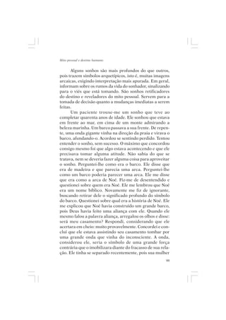Mito pessoal e destino humano


      Alguns sonhos são mais profundos do que outros,
pois trazem símbolos arquetípicos, isto é, muitas imagens
arcaicas, exigindo interpretação mais apurada. Em geral,
informam sobre os rumos da vida do sonhador, sinalizando
para o viés que está tomando. São sonhos retificadores
do destino e reveladores do mito pessoal. Servem para a
tomada de decisão quanto a mudanças imediatas a serem
feitas.
      Um paciente trouxe-me um sonho que teve ao
completar quarenta anos de idade. Ele sonhou que estava
em frente ao mar, em cima de um monte admirando a
beleza marinha. Um barco passava a sua frente. De repen-
te, uma onda gigante vinha na direção da praia e virava o
barco, afundando-o. Acordou se sentindo perdido. Tentou
entender o sonho, sem sucesso. O máximo que concordou
consigo mesmo foi que algo estava acontecendo e que ele
precisava tomar alguma atitude. Não sabia do que se
tratava, nem se deveria fazer alguma coisa para aproveitar
o sonho. Perguntei-lhe como era o barco. Ele disse que
era de madeira e que parecia uma arca. Perguntei-lhe
como um barco poderia parecer uma arca. Ele me disse
que era como a arca de Noé. Fiz-me de desentendido e
questionei sobre quem era Noé. Ele me lembrou que Noé
era um nome bíblico. Novamente me fiz de ignorante,
buscando retirar dele o significado profundo do símbolo
do barco. Questionei sobre qual era a história de Noé. Ele
me explicou que Noé havia construído um grande barco,
pois Deus havia feito uma aliança com ele. Quando ele
mesmo falou a palavra aliança, arregalou os olhos e disse:
será meu casamento? Respondi, considerando que ele
acertara em cheio: muito provavelmente. Concordei e con-
cluí que ele estava assistindo seu casamento tombar por
uma grande onda que vinha do inconsciente. A onda,
considerou ele, seria o símbolo de uma grande força
contrária que o imobilizara diante do fracasso de sua rela-
ção. Ele tinha se separado recentemente, pois sua mulher
                                                         99
 