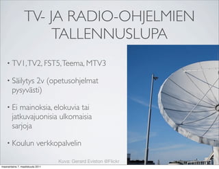 TV- JA RADIO-OHJELMIEN
                      TALLENNUSLUPA
    • TV1, TV2, FST5, Teema, MTV3

    • Säilytys 2v (opetusohjelmat
        pysyvästi)

    • Ei   mainoksia, elokuvia tai
        jatkuvajuonisia ulkomaisia
        sarjoja

    • Koulun               verkkopalvelin

                                  Kuva: Gerard Eviston @Flickr
maanantaina 7. maaliskuuta 2011
 