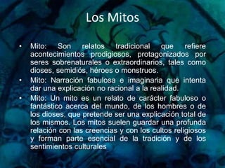 Los MitosMito: Son relatos tradicional que refiere acontecimientos prodigiosos, protagonizados por seres sobrenaturales o extraordinarios, tales como dioses, semidiós, héroes o monstruos.