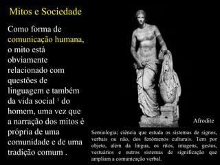 Mitos e Sociedade Como forma de  comunicação humana , o mito está obviamente relacionado com questões de linguagem e também da vida social  1  do homem, uma vez que a narração dos mitos é própria de uma comunidade e de uma tradição comum . Semiologia; ciência que estuda os sistemas de signos, verbais ou não, dos fenômenos culturais. Tem por objeto, além da língua, os ritos, imagens, gestos, vestuários e outros sistemas de significação que ampliam a comunicação verbal. Afrodite 