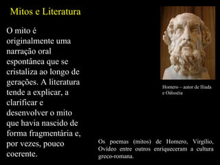 O mito é originalmente uma narração oral espontânea que se cristaliza ao longo de gerações. A literatura tende a explicar, a clarificar e desenvolver o mito que havia nascido de forma fragmentária e, por vezes, pouco coerente.  Mitos e Literatura Homero – autor de Ilíada e Odisséia Os poemas (mitos) de Homero, Virgílio, Ovídeo entre outros enriqueceram a cultura greco-romana. 