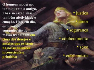 O homem moderno, tanto quanto o antigo, não é só razão, mas também afetividade e emoção. Hoje em dia, os meios de comunicação de massa trabalham  em cima dos desejos e anseios que existem na nossa natureza inconsciente e primitiva  justiça amor segurança conhecimento sexo entre outros 