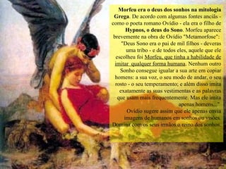 Morfeu era o deus dos sonhos na mitologia Grega . De acordo com algumas fontes anciãs - como o poeta romano Ovídio - ela era o filho de  Hypnos, o deus do Sono . Morfeu aparece brevemente na obra de Ovídio "Metamorfose":  "Deus Sono era o pai de mil filhos - deveras uma tribo - e de todos eles, aquele que ele escolheu foi  Morfeu, que tinha a habilidade de imitar  qualquer forma humana . Nenhum outro Sonho consegue igualar a sua arte em copiar homens: a sua voz, o seu modo de andar, o seu rosto - o seu temperamento; e além disso imita exatamente as suas vestimentas e as palavras que usam mais frequentemente. Mas ele imita apenas homens..."  Ovídio sugere assim que ele apenas envia imagens de humanos em sonhos ou visões. Domina com os seus irmãos o reino dos sonhos.   