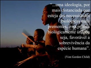 “ ...uma ideologia, por mais distanciada que esteja das necessidades biológicas mais prementes, é na prática biológicamente útil, ou seja, favorável a sobrevivência da espécie humana”. (Von Gordon Child) 