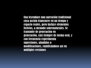 Una leyendaes una narración tradicional cuya acción transcurre en un tiempo y espacio reales, pero incluye elementos ficticios, a menudo sobrenaturales. Se transmite de generación en generación, casi siempre de forma oral, y con frecuencia experimenta supresiones, añadidos o modificaciones, ramificándose así en múltiples versiones
